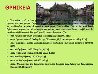 ΘΡΗΣΚΕΙΑ
Η Ολλανδία, από παλιά χριστιανική χώρα, είναι σήμερα μία από τις πλέον
αγνωστικιστικές χώρες. Περίπου το 40% των κατοίκων της δεν αυτοπροσδιορίζεται
ως ακόλουθος καμίας θρησκείας Υπάρχουν έτσι πολλοί άθεοι. Οι καθολικοί
βρίσκονται κυρίως στο νότιο τμήμα της χώρας, ενώ οι προτεστάντες στο βόρειο. Το
υπόλοιπο 60% του πληθυσμού χωρίζεται περίπου ως εξής:
• στη Ρωμαιοκαθολική Εκκλησία (5 εκατομμύρια μέλη, 31%)
• στην Προτεσταντική Εκκλησία της Ολλανδίας (2,5 εκατομμύρια μέλη, 21%)
• στις διάφορες μικρές Αναμορφωμένες εκκλησίες (συνολικά περίπου 700.000
μέλη)
• στο Ισλάμ (εκτιμ. 900.000 μέλη, 6,1%)
• στον Ινδουισμό (εκτιμ. 100.000 μέλη, 1,5%)
• στο Βουδισμό (εκτιμ. 80.000 μέλη)
• στον Ιουδαϊσμό (εκτιμ. 40.000 μέλη).
• στους Μορμόνους της Εκκλησίας του Ιησού Χριστού των Αγίων των Τελευταίων
Ημερών (9.284 μέλη)
 