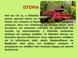 ΙΣΤΟΡΙΑ
Από τον 17ο αι. η Ολλανδία θεωρούνταν το πιο εύφορο
αστικό, εργατικό κράτος της Ευρώπης με ένα στόλο 16.000
πλοίων που επέτρεπε τη δραστηριότητα μεγάλων εμπορικών
εταιρειών, όπως των Ανατολικών και Δυτικών Ινδιών. Αυτό
διευκόλυνε την αποικιακή επέκταση της χώρας.Κατά την
περίοδο της αποικιοκρατίας, η Ολλανδία εμπλεκόταν
ιδιαίτερα στο εμπόριο σκλάβων. Οι Ολλανδοί άποικοι και
ιδιοκτήτες φυτειών βασίζονταν στους αφρικανούς σκλάβους
για τις καλλιέργειες καφέ, κακάο, ζαχαροκάλαμου και
βαμβακιού κατά μήκος των διαφόρων ποταμών. Η
μεταχείριση των σκλάβων ήταν ιδιαίτερα άσχημη και αρκετοί
δραπέτευαν.
 