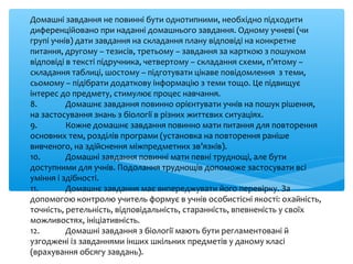 Домашні завдання не повинні бути однотипними, необхідно підходити
диференційовано при наданні домашнього завдання. Одному учневі (чи
групі учнів) дати завдання на складання плану відповіді на конкретне
питання, другому – тезисів, третьому – завдання за карткою з пошуком
відповіді в тексті підручника, четвертому – складання схеми, п’ятому –
складання таблиці, шостому – підготувати цікаве повідомлення з теми,
сьомому – підібрати додаткову інформацію з теми тощо. Це підвищує
інтерес до предмету, стимулює процес навчання.
8. Домашнє завдання повинно орієнтувати учнів на пошук рішення,
на застосування знань з біології в різних життєвих ситуаціях.
9. Кожне домашнє завдання повинно мати питання для повторення
основних тем, розділів програми (установка на повторення раніше
вивченого, на здійснення міжпредметних зв’язків).
10. Домашні завдання повинні мати певні труднощі, але бути
доступними для учнів. Подолання труднощів допоможе застосувати всі
уміння і здібності.
11. Домашнє завдання має випереджувати його перевірку. За
допомогою контролю учитель формує в учнів особистісні якості: охайність,
точність, ретельність, відповідальність, старанність, впевненість у своїх
можливостях, ініціативність.
12. Домашні завдання з біології мають бути регламентовані й
узгоджені із завданнями інших шкільних предметів у даному класі
(врахування обсягу завдань).
 