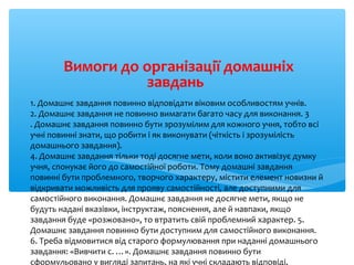 1. Домашнє завдання повинно відповідати віковим особливостям учнів.
2. Домашнє завдання не повинно вимагати багато часу для виконання. 3
. Домашнє завдання повинно бути зрозумілим для кожного учня, тобто всі
учні повинні знати, що робити і як виконувати (чіткість і зрозумілість
домашнього завдання).
4. Домашнє завдання тільки тоді досягне мети, коли воно активізує думку
учня, спонукає його до самостійної роботи. Тому домашні завдання
повинні бути проблемного, творчого характеру, містити елемент новизни й
відкривати можливість для прояву самостійності, але доступними для
самостійного виконання. Домашнє завдання не досягне мети, якщо не
будуть надані вказівки, інструктаж, пояснення, але й навпаки, якщо
завдання буде «розжовано», то втратить свій проблемний характер. 5.
Домашнє завдання повинно бути доступним для самостійного виконання.
6. Треба відмовитися від старого формулювання при наданні домашнього
завдання: «Вивчити с. …». Домашнє завдання повинно бути
сформульовано у вигляді запитань, на які учні складають відповіді,
Вимоги до організації домашніх
завдань
 