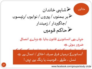 27
‫مثالیں‬‫خاندان‬ ‫ی‬ ‫شاہ‬
‫ں‬‫ہمنو‬‫بر‬/‫پیروں‬/‫ں‬‫نوابو‬/‫ں‬‫ئیسو‬‫ر‬
/‫جاگیردار‬/‫میندار‬‫ز‬
‫قومیں‬ ‫حاکم‬
‫انص‬ ‫بے‬ ‫وہاں‬ ‫ےہ‬ ‫بنایا‬ ‫ن‬‫قانو‬ ‫نے‬ ‫ں‬‫انسانو‬ ‫بھی‬ ‫جہاں‬‫افی‬
‫ےہ‬ ‫ہوئی‬ ‫ر‬‫و‬‫ضر‬
‫ک‬‫کچھ‬ ‫ر‬‫او‬ ‫یادہ‬‫ز‬ ‫سے‬‫ق‬‫حقو‬ ‫کے‬ ‫ان‬ ‫کو‬ ‫ں‬‫انسانو‬‫کچھ‬‫کم‬ ‫و‬
‫ےہ‬ ‫پاتا‬‫مل‬‫ا‬‫اخالق‬ ‫صرف‬‫ق‬‫فر‬ ‫میان‬‫ر‬‫د‬ ‫کے‬ ‫ں‬‫نسانو‬/‫ےہ‬ ‫سے‬‫اعمال‬
‫نہیں‬ ‫سے‬ ‫نگ‬‫ر‬ ‫یا‬ ‫قومیت‬، ‫طبقے‬ ، ‫نسل‬!
www.facebook.com/groups/study circle
 
