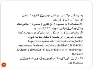 31
‫کتابچہ‬‫کے‬ ‫مودودی‬ ‫ی‬
ٰ
‫اعل‬ ‫ابو‬ ‫موالناسید‬ ‫پیشکش‬ ‫یہ‬“‫س‬‫المتی‬
‫استہ‬‫ر‬‫کا‬”‫ےہ۔‬ ‫گئی‬‫کی‬ ‫اخذ‬ ‫سے‬
24‫عے‬‫مجمو‬‫کے‬ ‫یر‬‫ر‬‫تقا‬ ‫کی‬ ‫ان‬ ‫ن‬‫مضمو‬‫یہ‬ ‫کا‬ ‫صفحات‬“‫اسالم‬‫نظام‬ ‫ی‬
‫ات‬‫ر‬‫تصو‬ ‫بنیادی‬ ‫کے‬ ‫اس‬ ‫ر‬‫او‬ ‫ندگی‬‫ز‬”‫۔‬ ‫ےہ‬ ‫باب‬ ‫ایک‬ ‫کا‬
‫ت‬‫ر‬‫خوبصو‬ ‫کی‬ ‫بیان‬ ‫انداز‬ ،‫جستگی‬ ‫بر‬ ‫کی‬ ‫بیان‬ ‫ر‬‫او‬ ‫بان‬‫ز‬ ‫اگر‬‫دیکھنا‬ ‫ی‬
‫۔‬ ‫کریں‬ ‫مطالعہ‬ ‫مکمل‬‫کا‬ ‫کتابچہ‬‫اس‬ ‫ر‬‫و‬‫ضر‬‫تو‬ ‫ہیں‬ ‫چاہےت‬
http://www.quranurdu.com/books/urdu_books/
https://www.facebook.com/photo.php?fbid=2598244311
530&set=a.2598242311480.2144024.1117414860&type=
3&theater
75‫ان‬ ‫ئے‬ ‫بھٹکےہو‬ ‫بھی‬ ‫آج‬ ‫کتاب‬ ‫یہ‬ ‫گئی‬ ‫لکھی‬ ‫پہلے‬‫سال‬‫لےی‬ ‫کے‬ ‫ں‬‫سانو‬
‫ےہ۔‬ ‫اہ‬‫ر‬ ‫مشعل‬
 