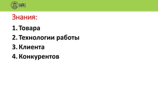 Знания:
1.Товара
2.Технологии работы
3.Клиента
4.Конкурентов
 