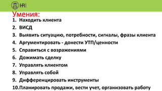 Умения:
1. Находить клиента
2. ВИСД
3. Выявить ситуацию, потребности, сигналы, фразы клиента
4. Аргументировать - донести УТП/ценности
5. Справиться с возражениями
6. Дожимать сделку
7. Управлять клиентом
8. Управлять собой
9. Дифференцировать инструменты
10.Планировать продажи, вести учет, организовать работу
 