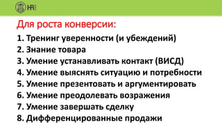 Для роста конверсии:
1. Тренинг уверенности (и убеждений)
2. Знание товара
3. Умение устанавливать контакт (ВИСД)
4. Умение выяснять ситуацию и потребности
5. Умение презентовать и аргументировать
6. Умение преодолевать возражения
7. Умение завершать сделку
8. Дифференцированные продажи
 
