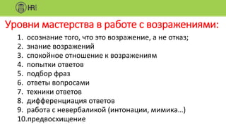 Уровни мастерства в работе с возражениями:
1. осознание того, что это возражение, а не отказ;
2. знание возражений
3. спокойное отношение к возражениям
4. попытки ответов
5. подбор фраз
6. ответы вопросами
7. техники ответов
8. дифференциация ответов
9. работа с невербаликой (интонации, мимика…)
10.предвосхищение
 
