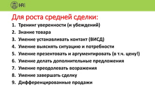 Для роста средней сделки:
1. Тренинг уверенности (и убеждений)
2. Знание товара
3. Умение устанавливать контакт (ВИСД)
4. Умение выяснять ситуацию и потребности
5. Умение презентовать и аргументировать (в т.ч. цену!)
6. Умение делать дополнительные предложения
7. Умение преодолевать возражения
8. Умение завершать сделку
9. Дифференцированные продажи
 