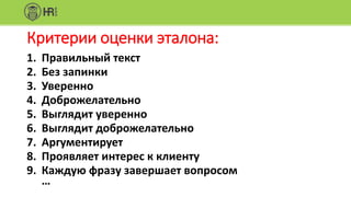 Критерии оценки эталона:
1. Правильный текст
2. Без запинки
3. Уверенно
4. Доброжелательно
5. Выглядит уверенно
6. Выглядит доброжелательно
7. Аргументирует
8. Проявляет интерес к клиенту
9. Каждую фразу завершает вопросом
…
 
