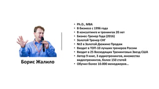 Борис Жалило
• Ph.D., MBA
• В бизнесе с 1996 года
• В консалтинге и тренингах 20 лет
• Бизнес-Тренер Года (2016)
• Золотой Тренер СНГ
• №2 в Золотой Дюжине Продаж
• Входит в ТОП-10 лучших тренеров России
• Входит в 25 Восходящих Тренинговых Звезд США
• Автор 9 книг, 3 аудиотренингов, множества
видеотренингов, более 150 статей
• Обучил более 10.000 менеджеров…
 