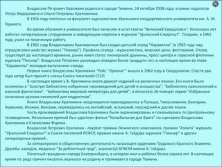 Владислав Петрович Крапивин родился в городе Тюмени, 14 октября 1938 года, в семье педагогов
Петра Федоровича и Ольги Петровны Крапивиных.
В 1956 году поступил на факультет журналистики Уральского государственного университета им. А. М.
Горького.
Во время обучения в университете был зачислен в штат газеты "Вечерний Свердловск". Несколько лет
работал литературным сотрудником и заведующим отделом в журнале "Уральский Следопыт". Позднее, в 1965
году, ушел на творческую работу.
В 1961 году Владиславом Крапивиным был создан детский отряд "Каравелла" (в 1965 году над
отрядом взял шефство журнал "Пионер"). Профиль отряда - журналистика, морское дело, фехтование. Отряд
существует до настоящего времени, ранее имел статус пионерской дружины, пресс-центра и парусной флотилии
журнала "Пионер". Владислав Петрович руководил отрядом более тридцати лет, в настоящее время во главе
"Каравеллы" молодые выпускники отряда.
Первая книга Владислава Крапивина "Рейс "Ориона"" вышла в 1962 году в Свердловске. Спустя два
года автор был принят в члены Союза писателей СССР.
В настоящее время у В. Крапивина около двухсот изданий на различных языках. Его книги были
включены в "Золотую библиотеку избранных произведений для детей и юношества", "Библиотеку приключений и
научной фантастики", "Библиотеку мировой литературы для детей", в японскую 26-томную серию "Избранные
сочинения русских писателей для подростков".
Книги Владислава Крапивина неоднократно переиздавались в Польше, Чехословакии, Болгарии,
Германии, Японии, Венгрии, переводились на английский, испанский, персидский и другие языки.
Часть произведений Владислава Крапивина были экранизированы и показывались по Центральному
телевидению. Нескольких премий был удостоен фильм "Колыбельная для брата" по сценарию Владислава
Крапивина и Станислава Фурина.
Владислав Петрович Крапивин - лауреат премии Ленинского комсомола, премии "Аэлита" журнала
"Уральский Следопыт" и Союза писателей РСФСР, премии имени А. Гайдара журнала "Пионер" и других
литературных премий .
За литературную и общественную деятельность награжден орденами Трудового Красного Знамени,
Дружбы народов, медалью "За доблестный труд", знаком ЦК ВЛКСМ имени А. Гайдара.
Почетный гражданин города Екатеринбурга, в котором жил и работал более сорока лет. В настоящее
время по ряду причин писатель вернулся на родину и проживает в городе Тюмень.
 