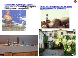 Кабул жил в пустующем здании –
Зубе, который торчал среди других
новостроек на набережной.
Тимка жил в старом доме, во дворе
которого было так интересно
 
