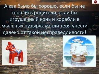 А как было бы хорошо, если бы не
терялись родители, если бы
игрушечный конь и корабли в
мыльных пузырях могли тебя унести
далеко от такой несправедливости!
 