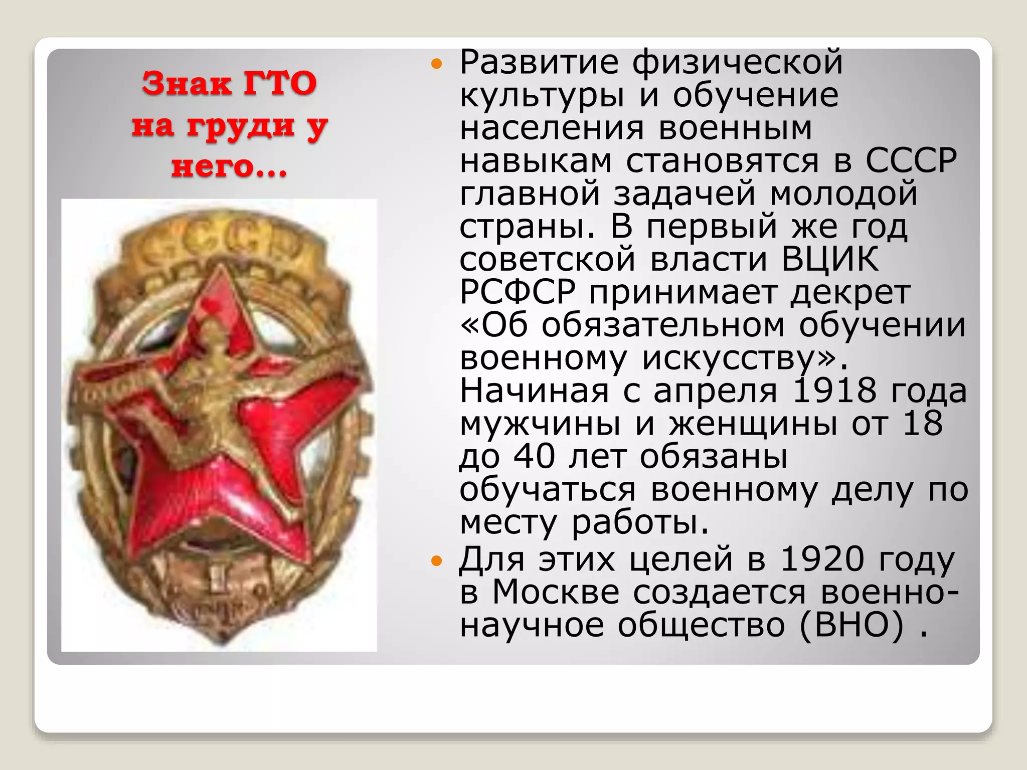Знак ГТО
на груди у
него…
 Развитие физической
культуры и обучение
населения военным
навыкам становятся в СССР
главной задачей молодой
страны. В первый же год
советской власти ВЦИК
РСФСР принимает декрет
«Об обязательном обучении
военному искусству».
Начиная с апреля 1918 года
мужчины и женщины от 18
до 40 лет обязаны
обучаться военному делу по
месту работы.
 Для этих целей в 1920 году
в Москве создается военно-
научное общество (ВНО) .
 