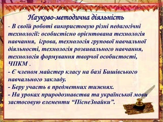 Науково-методична діяльність
- В своїй роботі використовую різні педагогічні
технології: особистісно орієнтована технологія
навчання, ігрова, технологія групової навчальної
діяльності, технологія розвивального навчання,
технологія формування творчої особистості,
ЧПКМ .
- Є членом майстер класу на базі Бишівського
навчального закладу.
- Беру участь в предметних тижнях.
- На уроках природознавства та української мови
застосовую елементи “ПіснеЗнайки”.
 