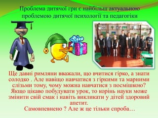 Проблема дитячої гри є найбільш актуальною
проблемою дитячої психології та педагогіки
…
Ще давні римляни вважали, що вчитися гірко, а знати
солодко . Але навіщо навчатися з гіркими та марними
слізьми тому, чому можна навчатися з посмішкою?
Якщо цікаво побудувати урок, то корінь науки може
змінити свій смак і навіть викликати у дітей здоровий
апетит.
Самовпевнено ? Але ж це тільки спроба…
 