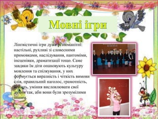 Лінгвістичні ігри дуже різноманітні:
настільні, рухливі зі словесними
примовками, наслідування, пантоміми,
інсценівки, драматизації тощо. Саме
завдяки їм діти опановують культуру
мовлення та спілкування, у них
формується виразність і чіткість вимови
слів, правильний наголос, грамотність,
ясність, уміння висловлювати свої
думки так, аби вони були зрозумілими
іншим.
 