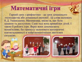 Гарний урок з арифметики – це урок домашнього
господарства або домашньої економії . Ці слова належать
К.Д. Ушинському. Математика, звісно ж, має бути
цікавою та доступною. Саме тоді вона приваблює дітей. І
такою її роблять ігри. Якраз вони допомагають
ненав'язливо, без примусу засвоювати математичні
взаємозалежності в найрізноманітніших життєвих
ситуаціях.
 