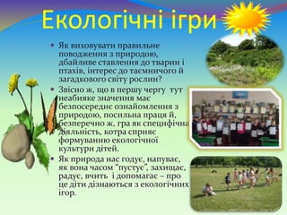 Екологічні ігри
 Як виховувати правильне
поводження з природою,
дбайливе ставлення до тварин і
птахів, інтерес до таємничого й
загадкового світу рослин?
 Звісно ж, що в першу чергу тут
неабияке значення має
безпосереднє ознайомлення з
природою, посильна праця й,
безперечно ж, гра як специфічна
діяльність, котра сприяє
формуванню екологічної
культури дітей.
 Як природа нас годує, напуває,
як вона часом “пустує”, захищає,
радує, вчить і допомагає – про
це діти дізнаються з екологічних
ігор.
 