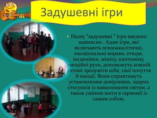 Задушевні ігри
 Назву “задушевні “ ігри введено
навмисно . Адже ігри, які
включають психоаналітичні,
емоціональні вправи, етюди,
інсценівки, міміку, пантоміму,
емоційні рухи, допоможуть кожній
дитині зрозуміти себе, свої почуття
й емоції. Вони сприятимуть
установленню довірливих, щирих
стосунків із навколишнім світом, а
також умінню жити в гармонії із
самим собою.
 