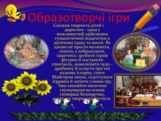 Образотворчі ігриСпільна творчість дітей і
дорослих - одна з
можливостей здійснення
гуманістичної педагогіки в
дитячому садку та школі. Як
цікаво не просто малювати,
ліпити, а зображувати,
граючись: зробити ігрові
фігурки й поставити
спектакль, намалювати чудо –
драбинку й скласти про неї
казкову історію, стати
Майстром ляпок, підготувати
іграшки й затіяти з ними гру.
Таке емоційно насичене
спілкування на основі
співпраці безперечно,
розвиває творчу особистість.
 