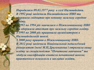 Народилася 09.03.1977 року в селі Наливайківка.
В 1992 році закінчила Наливайківське НВО та
одержала свідоцтво про неповну загальну середню
освіту.
З 1992 по 1994 рік навчалася в Ніжиловицькому НВО
та одержала атестат про загальну середню освіту.
З 1995 по 2000 рік працювала організатором в
Наливайківській школі.
З 2000 року працюю в Ніжиловицькому НВО.
В 2012 році закінчила Національний педагогічний
університет імені М.П.Драгоманова і отримала вищу
освіту за спеціальністю “Початкове навчання” та
здобула кваліфікацію вчителя початкової школи;
практичного психолога в закладах освіти.
 