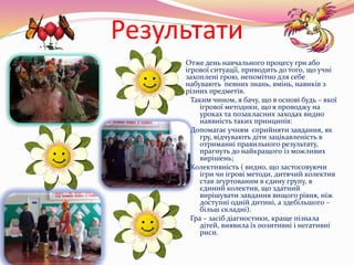 Результати
 Отже день навчального процесу гри або
ігрової ситуації, приводить до того, що учні
захоплені грою, непомітно для себе
набувають певних знань, вмінь, навиків з
різних предметів.
Таким чином, я бачу, що в основі будь – якої
ігрової методики, що я проводжу на
уроках та позакласних заходах видно
наявність таких принципів:
Допомагає учням сприйняти завдання, як
гру, відчувають діти зацікавленість в
отриманні правильного результату,
прагнуть до найкращого із можливих
вирішень;
Колективність ( видно, що застосовуючи
ігри чи ігрові методи, дитячий колектив
став згуртованим в єдину групу, в
єдиний колектив, що здатний
вирішувати завдання вищого рівня, ніж
доступні одній дитині, а здебільшого –
більш складні).
Гра – засіб діагностики, краще пізнала
дітей, виявила їх позитивні і негативні
риси.
 