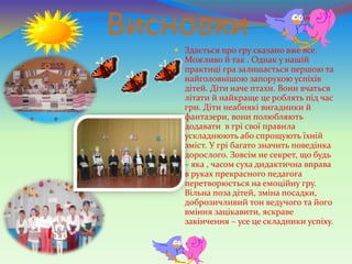 Висновки
 Здається про гру сказано вже все.
Можливо й так . Однак у нашій
практиці гра залишається першою та
найголовнішою запорукою успіхів
дітей. Діти наче птахи. Вони вчаться
літати й найкраще це роблять під час
гри. Діти неабиякі вигадники й
фантазери, вони полюбляють
додавати в грі свої правила
ускладнюють або спрощують їхній
зміст. У грі багато значить поведінка
дорослого. Зовсім не секрет, що будь
– яка , часом суха дидактична вправа
в руках прекрасного педагога
перетворюється на емоційну гру.
Вільна поза дітей, зміна посадки,
доброзичливий тон ведучого та його
вміння зацікавити, яскраве
закінчення – усе це складники успіху.
 