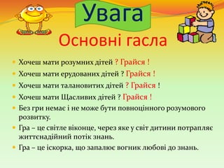 Увага
Основні гасла
 Хочеш мати розумних дітей ? Грайся !
 Хочеш мати ерудованих дітей ? Грайся !
 Хочеш мати талановитих дітей ? Грайся !
 Хочеш мати Щасливих дітей ? Грайся !
 Без гри немає і не може бути повноцінного розумового
розвитку.
 Гра – це світле віконце, через яке у світ дитини потрапляє
життєнадійний потік знань.
 Гра – це іскорка, що запалює вогник любові до знань.
 