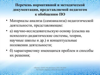 Перечень нормативной и методической
документации, представляемой педагогом
к обобщению ПО
• Материалы анализа (самоанализа) педагогической
деятельности, представляющие:
• а) научно-исследовательскую основу (ссылка на
психолого-дидактические системы, теории,
научные школы и др.) и концептуальные
положения деятельности;
• б) характеристику имеющихся проблем и способы
их решения;
«Өрлеу» БАҰО АҚ филиалы СҚО ПҚ БАИ
АО НЦПК «Өрлеу» ИПК ПР по СКО
 