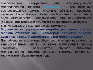 Современным инструментом для информационного
моделирования является компьютер. С его помощью
воспроизводятся самые сложные объекты, процессы,
явления. Такая модель обычно отображается на экране в
виде статического (неподвижного) или анимированного
(подвижного) изображения, может сопровождаться звуком,
т. е. использовать технологию мультимедиа.
Модель — это упрощенное подобие реального объекта.
Модель отражает лишь некоторые свойства объекта,
существенные для достижения цели моделирования.
Для обозначения сложных объектов, состоящих из множества
взаимосвязанных частей, в науке используется термин
«система». В большинстве случаев объектами
моделирования являются сложные системы: природные,
технические, общественные и др.
 