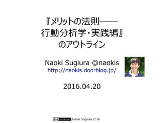 Naoki Sugiura 2016
『メリットの法則――
行動分析学・実践編』
のアウトライン
Naoki Sugiura @naokis
http://naokis.doorblog.jp/
2016.04.20
 