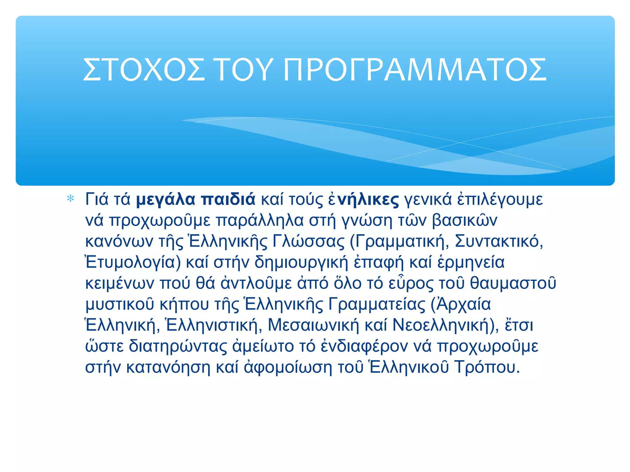 ΣΤΟΧΟΣ ΤΟΥ ΠΡΟΓΡΑΜΜΑΤΟΣ
∗ Γιά τά μεγάλα παιδιά καί τούς νήλικεςἐ γενικά πιλέγουμεἐ
νά προχωρο με παράλληλα στή γνώση τ ν βασικ νῦ ῶ ῶ
κανόνων τ ς λληνικ ς Γλώσσας (Γραμματική, Συντακτικό,ῆ Ἑ ῆ
τυμολογία) καί στήν δημιουργική παφή καί ρμηνείαἘ ἐ ἑ
κειμένων πού θά ντλο με πό λο τό ε ρος το θαυμαστοἀ ῦ ἀ ὅ ὖ ῦ ῦ
μυστικο κήπου τ ς λληνικ ς Γραμματείας ( ρχαίαῦ ῆ Ἑ ῆ Ἀ
λληνική, λληνιστική, Μεσαιωνική καί Νεοελληνική), τσιἙ Ἑ ἔ
στε διατηρώντας μείωτο τό νδιαφέρον νά προχωρο μεὥ ἀ ἐ ῦ
στήν κατανόηση καί φομοίωση το λληνικο Τρόπου.ἀ ῦ Ἑ ῦ
 