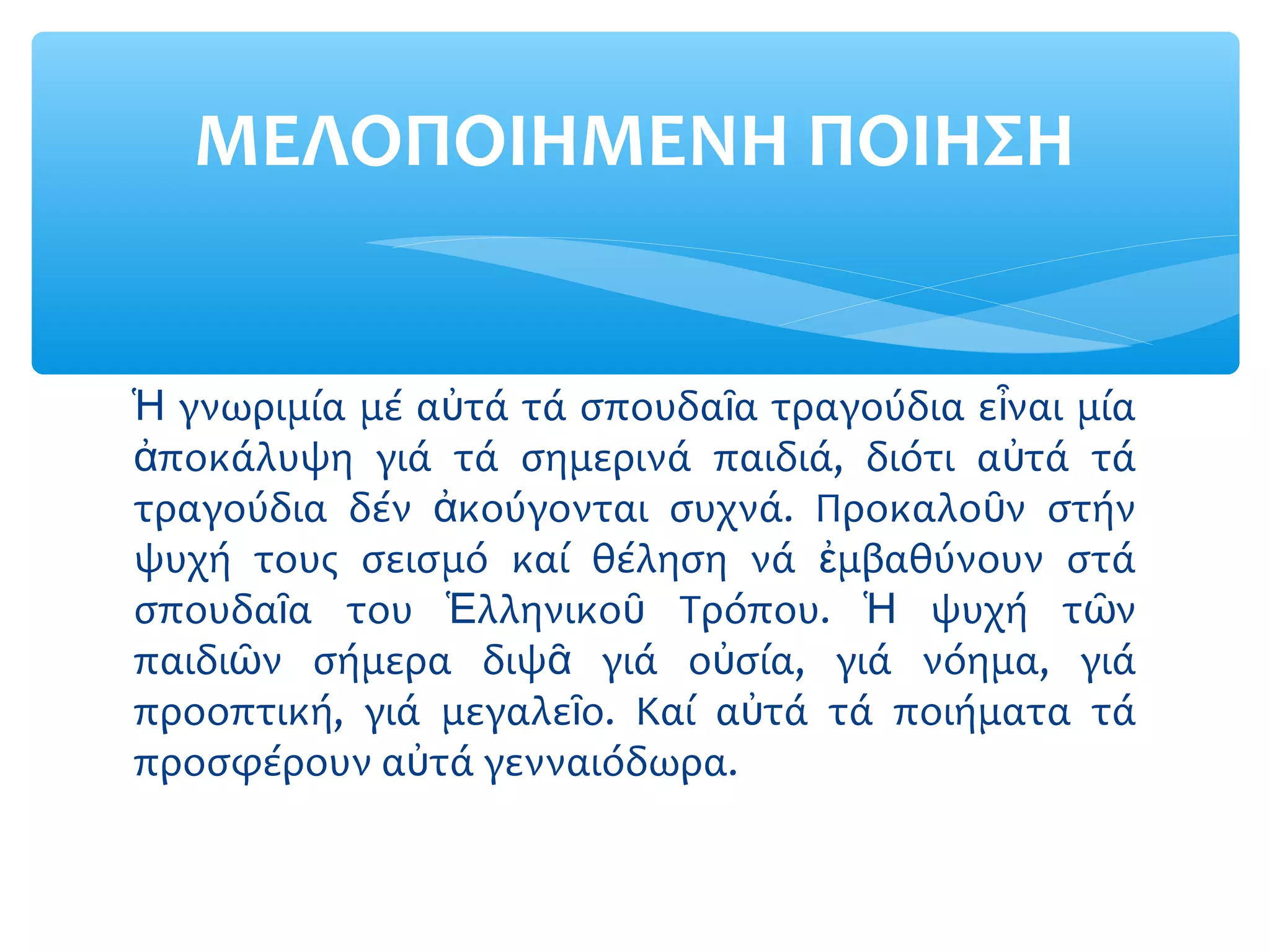 γνωριμία μέ α τά τά σπουδα α τραγούδια ε ναι μίαἩ ὐ ῖ ἶ
ποκάλυψη γιά τά σημερινά παιδιά, διότι α τά τάἀ ὐ
τραγούδια δέν κούγονται συχνά. Προκαλο ν στήνἀ ῦ
ψυχή τους σεισμό καί θέληση νά μβαθύνουν στάἐ
σπουδα α του λληνικο Τρόπου. ψυχή τ νῖ Ἑ ῦ Ἡ ῶ
παιδι ν σήμερα διψ γιά ο σία, γιά νόημα, γιάῶ ᾶ ὐ
προοπτική, γιά μεγαλε ο. Καί α τά τά ποιήματα τάῖ ὐ
προσφέρουν α τά γενναιόδωρα.ὐ
ΜΕΛΟΠΟΙΗΜΕΝΗ ΠΟΙΗΣΗ
 