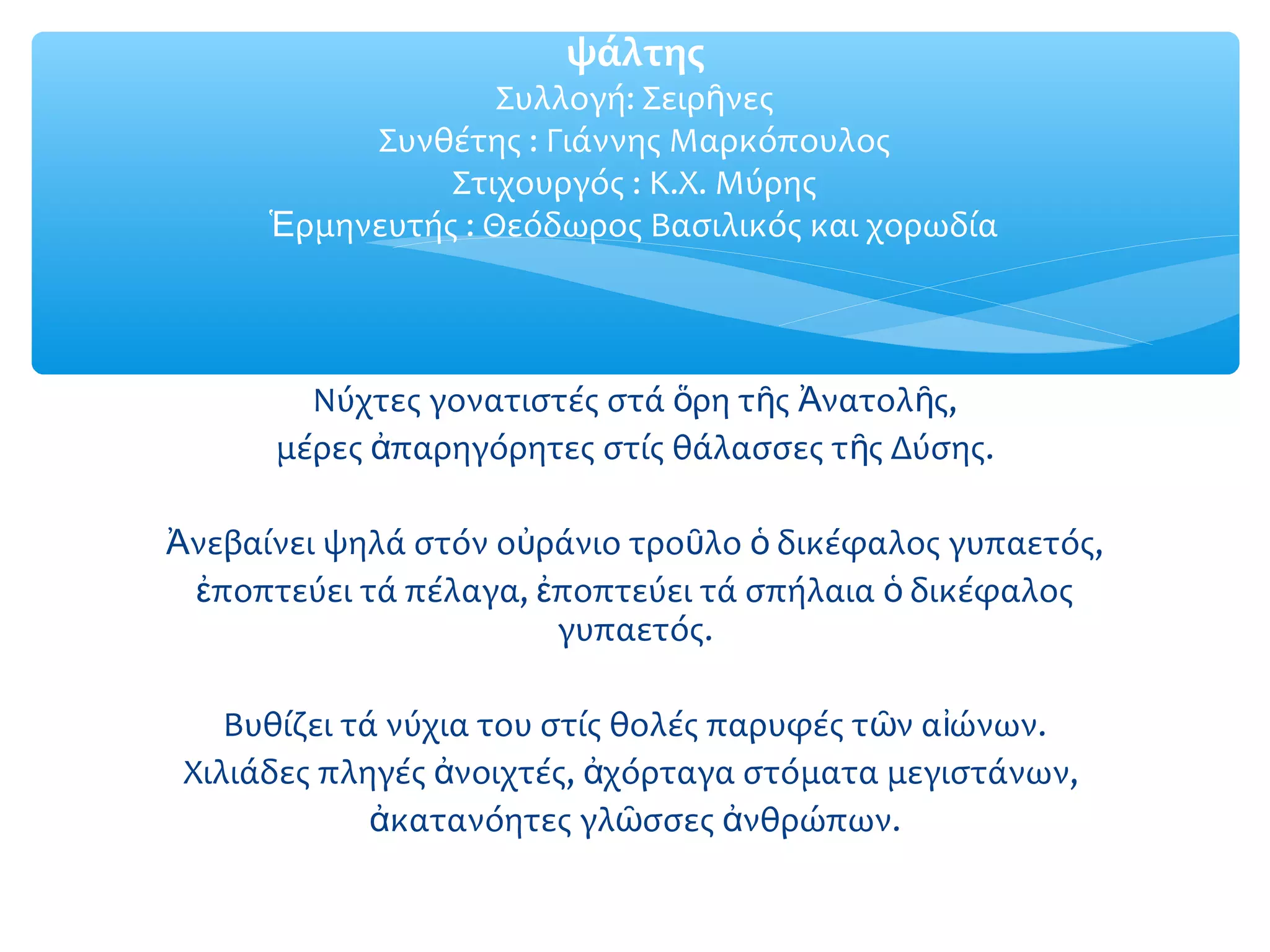 Νύχτες γονατιστές στά ρη τ ς νατολ ς,ὅ ῆ Ἀ ῆ
μέρες παρηγόρητες στίς θάλασσες τ ς Δύσης.ἀ ῆ
νεβαίνει ψηλά στόν ο ράνιο τρο λο δικέφαλος γυπαετός,Ἀ ὐ ῦ ὁ
ποπτεύει τά πέλαγα, ποπτεύει τά σπήλαια δικέφαλοςἐ ἐ ὁ
γυπαετός.
Βυθίζει τά νύχια του στίς θολές παρυφές τ ν α ώνων.ῶ ἰ
Χιλιάδες πληγές νοιχτές, χόρταγα στόματα μεγιστάνων,ἀ ἀ
κατανόητες γλ σσες νθρώπων.ἀ ῶ ἀ
ψάλτης
Συλλογή: Σειρ νεςῆ
Συνθέτης : Γιάννης Μαρκόπουλος
Στιχουργός : Κ.Χ. Μύρης
ρμηνευτής : Θεόδωρος Βασιλικός και χορωδίαἙ
 