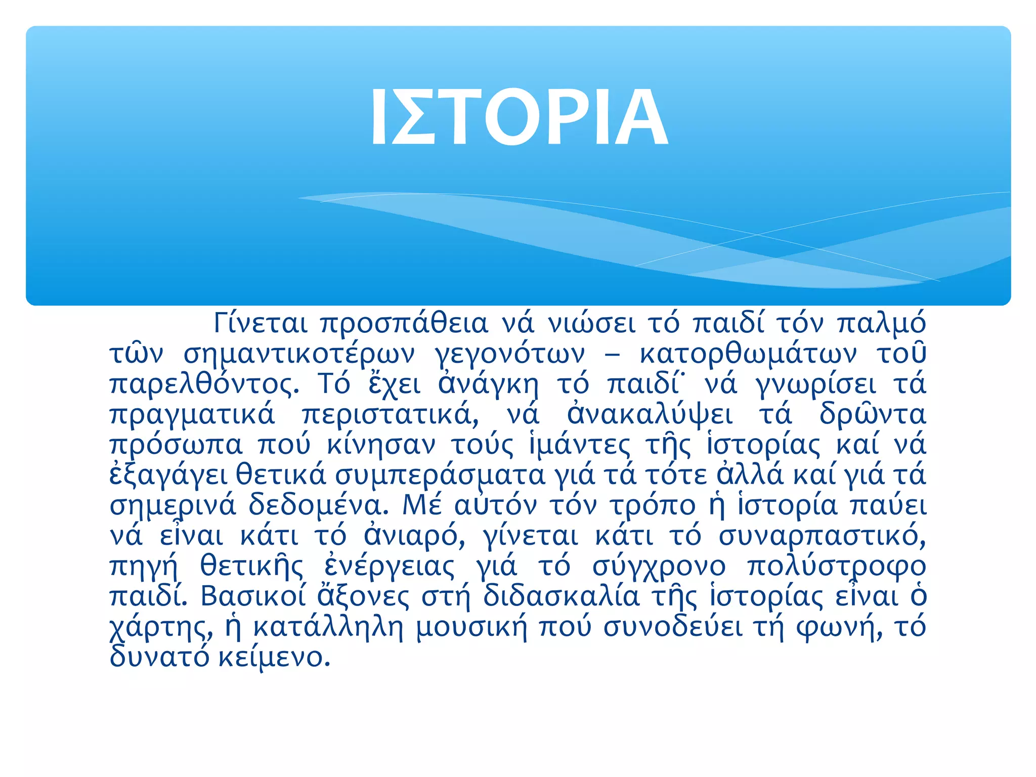 Γίνεται προσπάθεια νά νιώσει τό παιδί τόν παλμό
τ ν σημαντικοτέρων γεγονότων – κατορθωμάτων τοῶ ῦ
παρελθόντος. Τό χει νάγκη τό παιδί˙ νά γνωρίσει τάἔ ἀ
πραγματικά περιστατικά, νά νακαλύψει τά δρ νταἀ ῶ
πρόσωπα πού κίνησαν τούς μάντες τ ς στορίας καί νάἱ ῆ ἱ
ξαγάγει θετικά συμπεράσματα γιά τά τότε λλά καί γιά τάἐ ἀ
σημερινά δεδομένα. Μέ α τόν τόν τρόπο στορία παύειὐ ἡ ἱ
νά ε ναι κάτι τό νιαρό, γίνεται κάτι τό συναρπαστικό,ἶ ἀ
πηγή θετικ ς νέργειας γιά τό σύγχρονο πολύστροφοῆ ἐ
παιδί. Βασικοί ξονες στή διδασκαλία τ ς στορίας ε ναιἄ ῆ ἱ ἶ ὁ
χάρτης, κατάλληλη μουσική πού συνοδεύει τή φωνή, τόἡ
δυνατό κείμενο.
ΙΣΤΟΡΙΑ
 