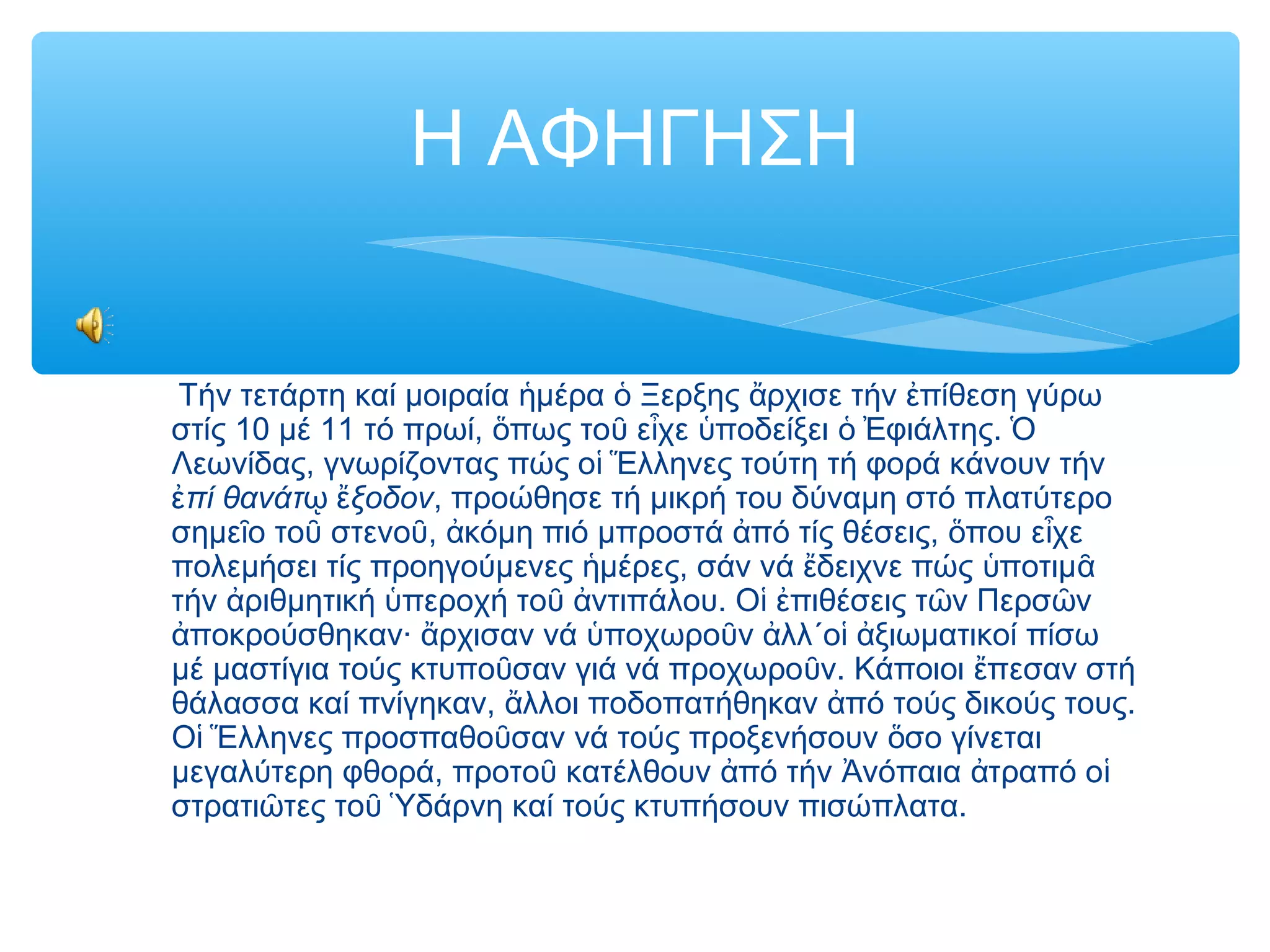 Η ΑΦΗΓΗΣΗ
Τήν τετάρτη καί μοιραία μέρα Ξερξης ρχισε τήν πίθεση γύρωἡ ὁ ἄ ἐ
στίς 10 μέ 11 τό πρωί, πως το ε χε ποδείξει φιάλτης.ὅ ῦ ἶ ὑ ὁ Ἐ Ὁ
Λεωνίδας, γνωρίζοντας πώς ο λληνες τούτη τή φορά κάνουν τήνἱ Ἕ
πί θανάτ ξοδονἐ ῳ ἔ , προώθησε τή μικρή του δύναμη στό πλατύτερο
σημε ο το στενο , κόμη πιό μπροστά πό τίς θέσεις, που ε χεῖ ῦ ῦ ἀ ἀ ὅ ἶ
πολεμήσει τίς προηγούμενες μέρες, σάν νά δειχνε πώς ποτιμἡ ἔ ὑ ᾶ
τήν ριθμητική περοχή το ντιπάλου. Ο πιθέσεις τ ν Περσ νἀ ὑ ῦ ἀ ἱ ἐ ῶ ῶ
ποκρούσθηκαν· ρχισαν νά ποχωρο ν λλ΄ο ξιωματικοί πίσωἀ ἄ ὑ ῦ ἀ ἱ ἀ
μέ μαστίγια τούς κτυπο σαν γιά νά προχωρο ν. Κάποιοι πεσαν στήῦ ῦ ἔ
θάλασσα καί πνίγηκαν, λλοι ποδοπατήθηκαν πό τούς δικούς τους.ἄ ἀ
Ο λληνες προσπαθο σαν νά τούς προξενήσουν σο γίνεταιἱ Ἕ ῦ ὅ
μεγαλύτερη φθορά, προτο κατέλθουν πό τήν νόπαια τραπό οῦ ἀ Ἀ ἀ ἱ
στρατι τες το δάρνη καί τούς κτυπήσουν πισώπλατα.ῶ ῦ Ὑ
 