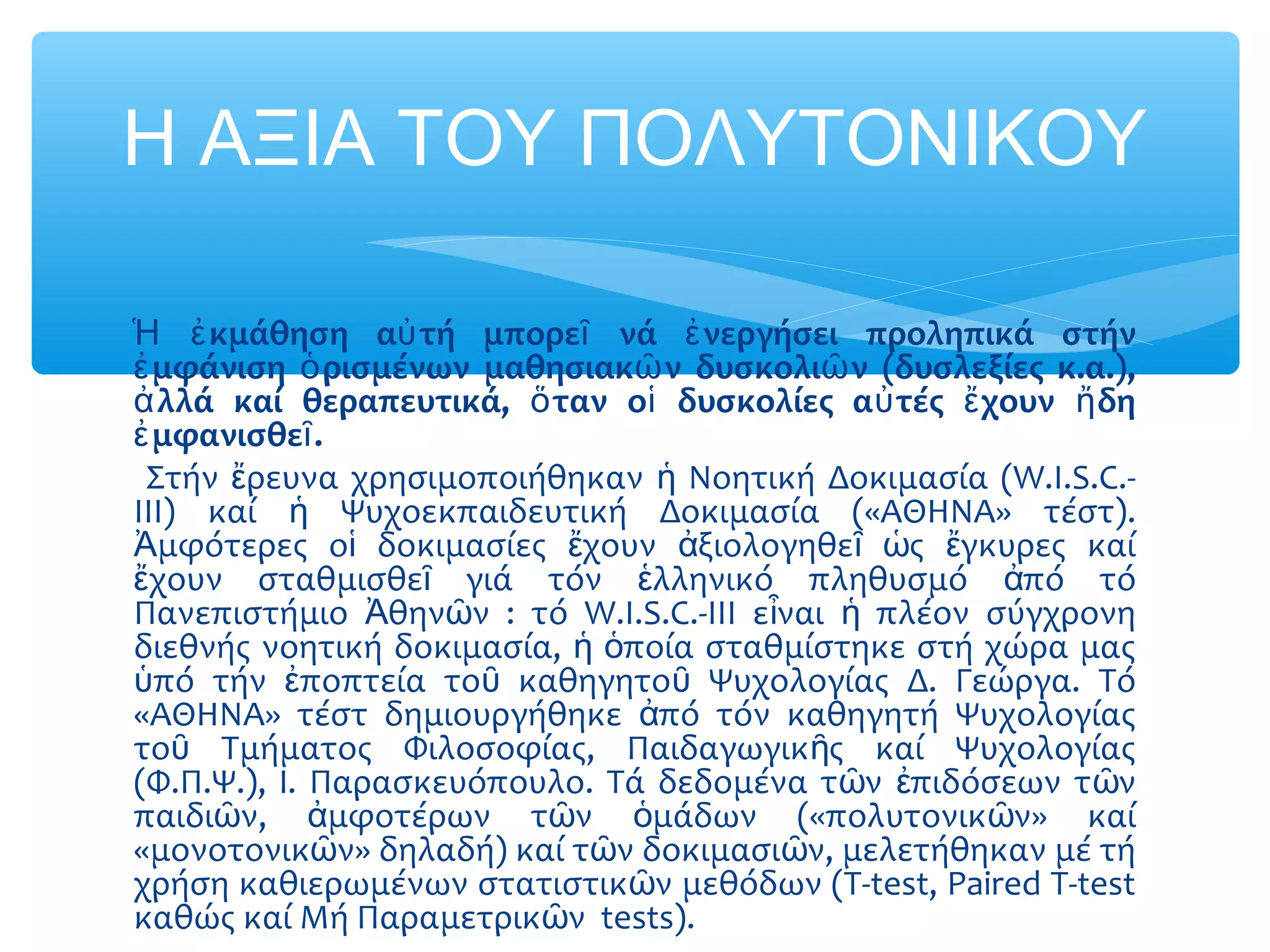 κμάθηση α τή μπορε νά νεργήσει προληπικά στήνἩ ἐ ὐ ῖ ἐ
μφάνιση ρισμένων μαθησιακ ν δυσκολι ν (δυσλεξίες κ.α.),ἐ ὁ ῶ ῶ
λλά καί θεραπευτικά, ταν ο δυσκολίες α τές χουν δηἀ ὅ ἱ ὐ ἔ ἤ
μφανισθε .ἐ ῖ
Στήν ρευνα χρησιμοποιήθηκαν Νοητική Δοκιμασία (W.I.S.C.-ἔ ἡ
III) καί Ψυχοεκπαιδευτική Δοκιμασία («ΑΘΗΝΑ» τέστ).ἡ
μφότερες ο δοκιμασίες χουν ξιολογηθε ς γκυρες καίἈ ἱ ἔ ἀ ῖ ὡ ἔ
χουν σταθμισθε γιά τόν λληνικό πληθυσμό πό τόἔ ῖ ἑ ἀ
Πανεπιστήμιο θην ν : τό W.I.S.C.-III ε ναι πλέον σύγχρονηἈ ῶ ἶ ἡ
διεθνής νοητική δοκιμασία, ποία σταθμίστηκε στή χώρα μαςἡ ὁ
πό τήν ποπτεία το καθηγητο Ψυχολογίας Δ. Γεώργα. Τόὑ ἐ ῦ ῦ
«ΑΘΗΝΑ» τέστ δημιουργήθηκε πό τόν καθηγητή Ψυχολογίαςἀ
το Τμήματος Φιλοσοφίας, Παιδαγωγικ ς καί Ψυχολογίαςῦ ῆ
(Φ.Π.Ψ.), Ι. Παρασκευόπουλο. Τά δεδομένα τ ν πιδόσεων τ νῶ ἐ ῶ
παιδι ν, μφοτέρων τ ν μάδων («πολυτονικ ν» καίῶ ἀ ῶ ὁ ῶ
«μονοτονικ ν» δηλαδή) καί τ ν δοκιμασι ν, μελετήθηκαν μέ τήῶ ῶ ῶ
χρήση καθιερωμένων στατιστικ ν μεθόδων (Τ-test, Paired T-testῶ
καθώς καί Μή Παραμετρικ ν tests).ῶ
Η ΑΞΙΑ ΤΟΥ ΠΟΛΥΤΟΝΙΚΟΥ
 