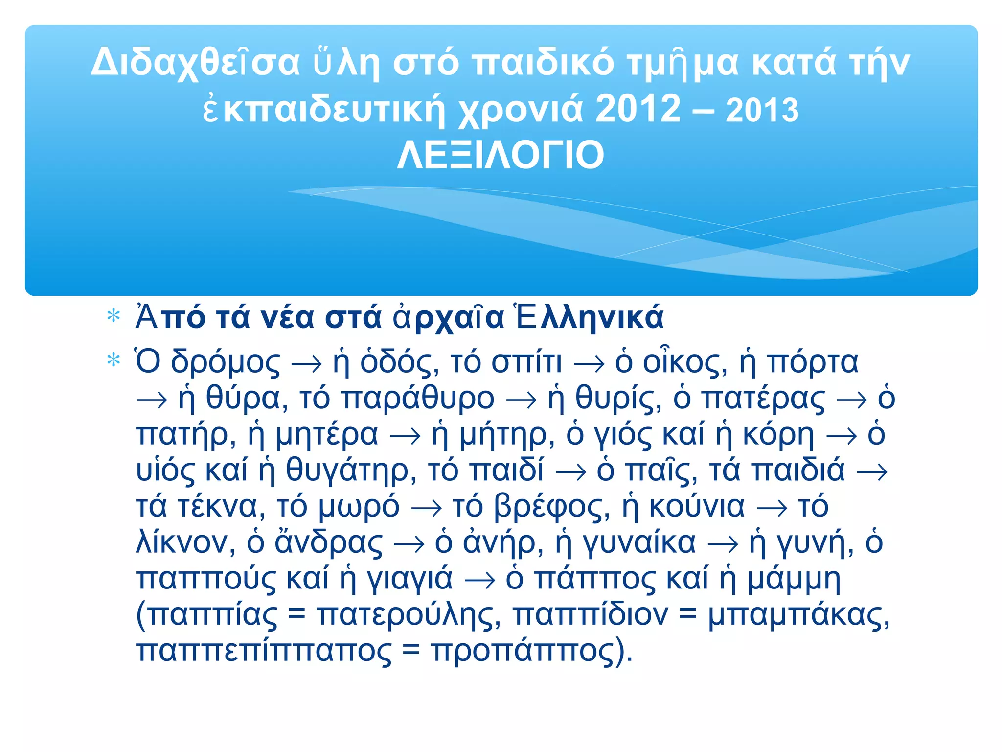 Διδαχθε σα λη στό παιδικό τμ μα κατά τήνῖ ὕ ῆ
κπαιδευτική χρονιά 2012 –ἐ 2013
ΛΕΞΙΛΟΓΙΟ
∗ πό τά νέα στά ρχα α λληνικάἈ ἀ ῖ Ἑ
∗ δρόμοςὉ → δός, τό σπίτιἡ ὁ → ο κος, πόρταὁ ἶ ἡ
→ θύρα, τό παράθυροἡ → θυρίς, πατέραςἡ ὁ → ὁ
πατήρ, μητέραἡ → μήτηρ, γιός καί κόρηἡ ὁ ἡ → ὁ
υ ός καί θυγάτηρ, τό παιδίἱ ἡ → πα ς, τά παιδιάὁ ῖ →
τά τέκνα, τό μωρό → τό βρέφος, κούνιαἡ → τό
λίκνον, νδραςὁ ἄ → νήρ, γυναίκαὁ ἀ ἡ → γυνή,ἡ ὁ
παππούς καί γιαγιάἡ → πάππος καί μάμμηὁ ἡ
(παππίας = πατερούλης, παππίδιον = μπαμπάκας,
παππεπίππαπος = προπάππος).
 