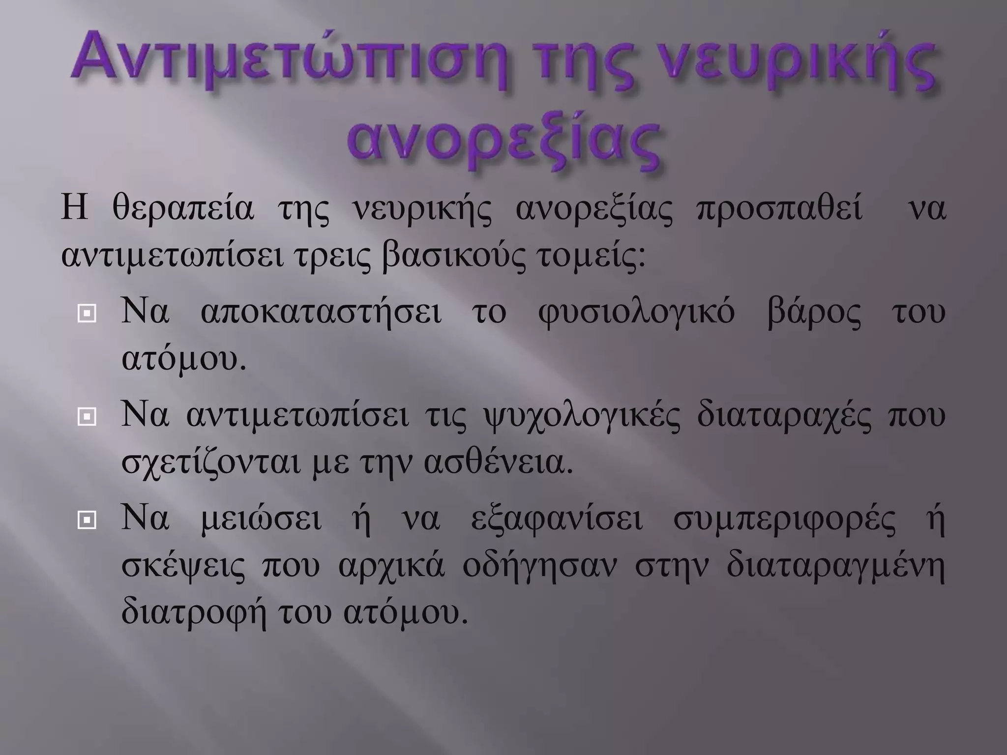 Η θεραπεία της νευρικής ανορεξίας προσπαθεί να
αντιµετωπίσει τρεις βασικούς τοµείς:
 Να αποκαταστήσει το φυσιολογικό βάρος του
ατόµου.
 Να αντιµετωπίσει τις ψυχολογικές διαταραχές που
σχετίζονται µε την ασθένεια.
 Να μειώσει ή να εξαφανίσει συµπεριφορές ή
σκέψεις που αρχικά οδήγησαν στην διαταραγµένη
διατροφή του ατόµου.
 