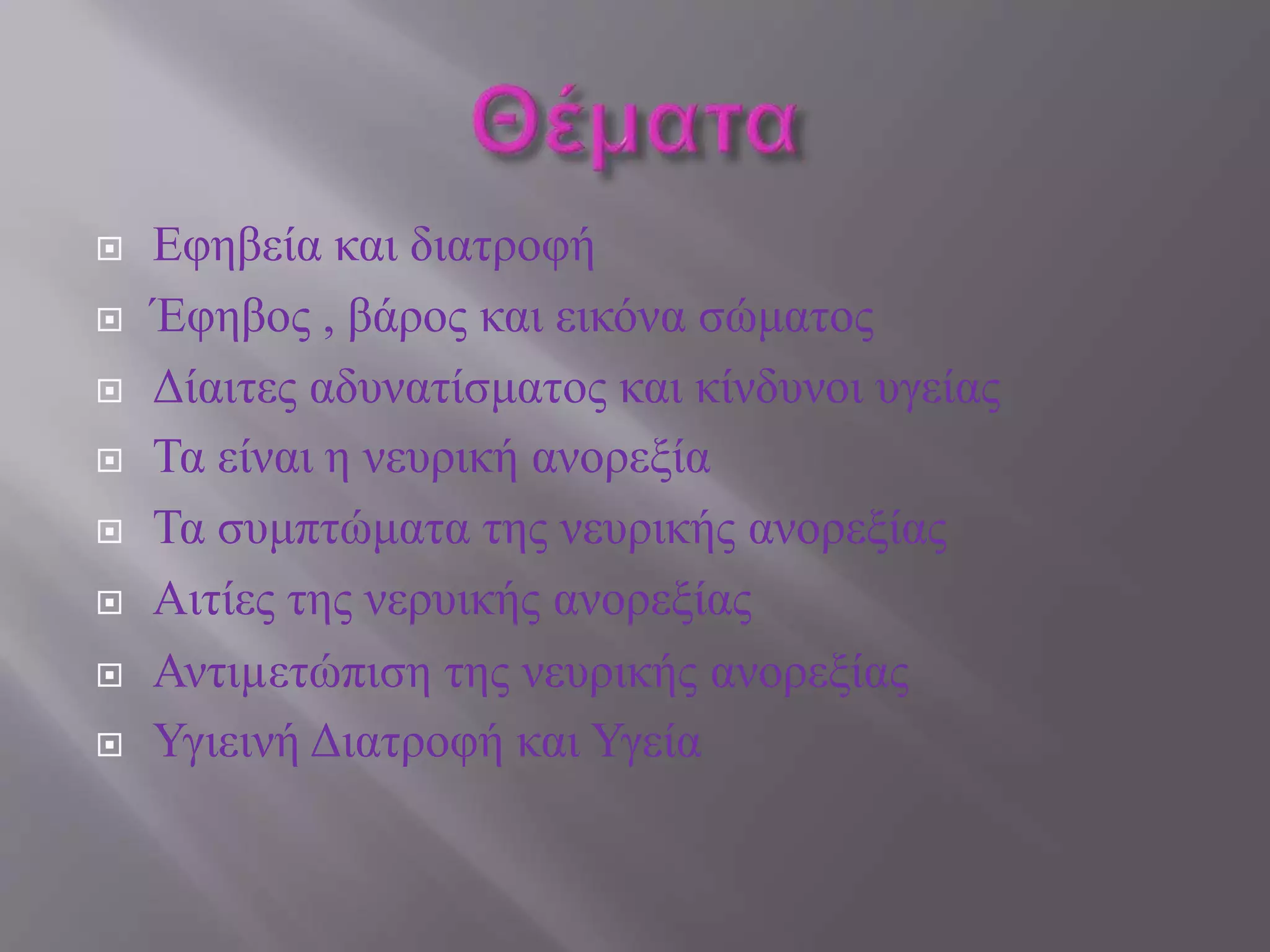  Εφηβεία και διατροφή
 Έφηβος , βάρος και εικόνα σώματος
 Δίαιτες αδυνατίσματος και κίνδυνοι υγείας
 Τα είναι η νευρική ανορεξία
 Τα συμπτώματα της νευρικής ανορεξίας
 Αιτίες της νερυικής ανορεξίας
 Αντιµετώπιση της νευρικής ανορεξίας
 Υγιεινή Διατροφή και Υγεία
 