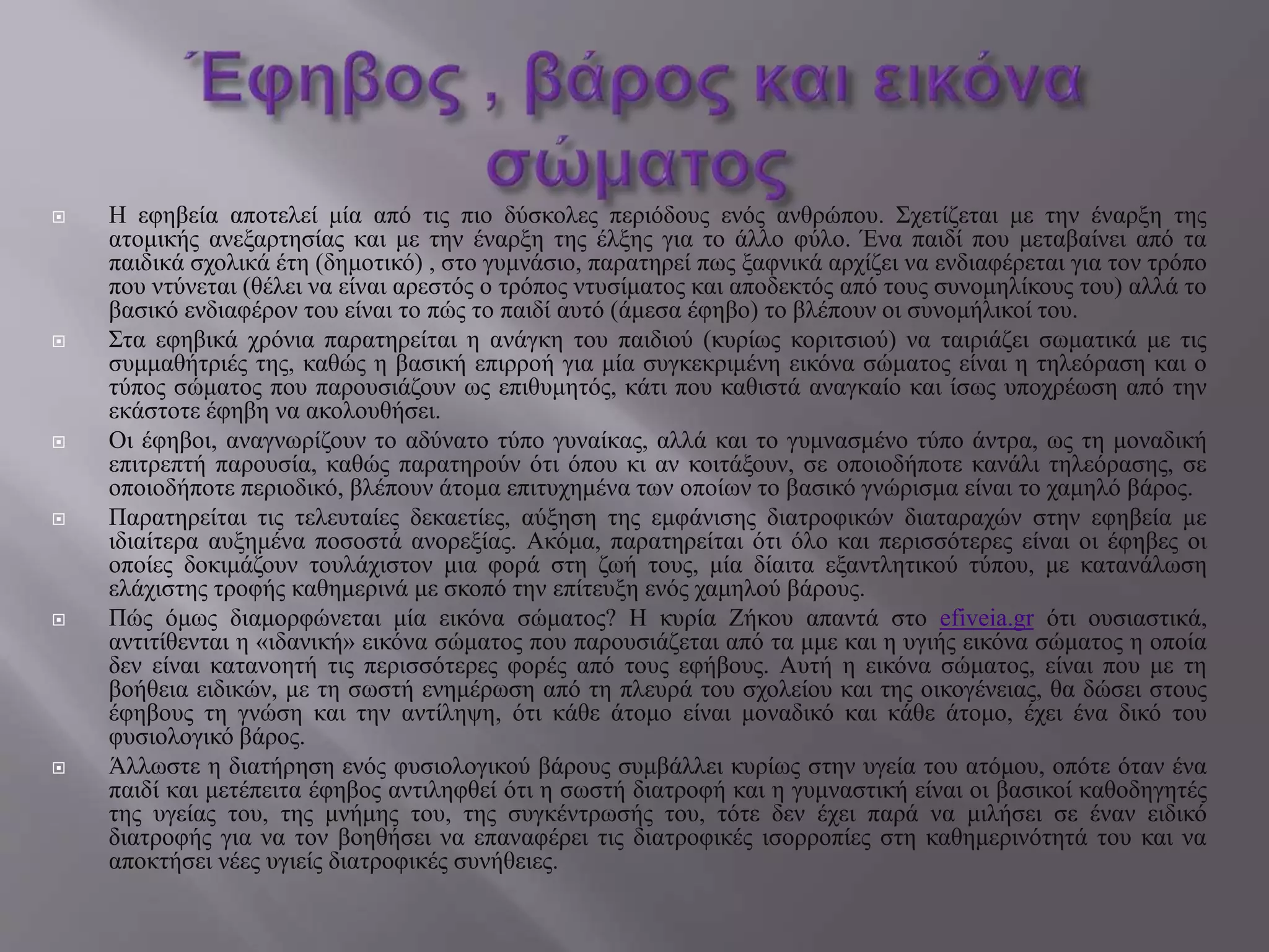  Η εφηβεία αποτελεί μία από τις πιο δύσκολες περιόδους ενός ανθρώπου. Σχετίζεται με την έναρξη της
ατομικής ανεξαρτησίας και με την έναρξη της έλξης για το άλλο φύλο. Ένα παιδί που μεταβαίνει από τα
παιδικά σχολικά έτη (δημοτικό) , στο γυμνάσιο, παρατηρεί πως ξαφνικά αρχίζει να ενδιαφέρεται για τον τρόπο
που ντύνεται (θέλει να είναι αρεστός ο τρόπος ντυσίματος και αποδεκτός από τους συνομηλίκους του) αλλά το
βασικό ενδιαφέρον του είναι το πώς το παιδί αυτό (άμεσα έφηβο) το βλέπουν οι συνομήλικοί του.
 Στα εφηβικά χρόνια παρατηρείται η ανάγκη του παιδιού (κυρίως κοριτσιού) να ταιριάζει σωματικά με τις
συμμαθήτριές της, καθώς η βασική επιρροή για μία συγκεκριμένη εικόνα σώματος είναι η τηλεόραση και ο
τύπος σώματος που παρουσιάζουν ως επιθυμητός, κάτι που καθιστά αναγκαίο και ίσως υποχρέωση από την
εκάστοτε έφηβη να ακολουθήσει.
 Οι έφηβοι, αναγνωρίζουν το αδύνατο τύπο γυναίκας, αλλά και το γυμνασμένο τύπο άντρα, ως τη μοναδική
επιτρεπτή παρουσία, καθώς παρατηρούν ότι όπου κι αν κοιτάξουν, σε οποιοδήποτε κανάλι τηλεόρασης, σε
οποιοδήποτε περιοδικό, βλέπουν άτομα επιτυχημένα των οποίων το βασικό γνώρισμα είναι το χαμηλό βάρος.
 Παρατηρείται τις τελευταίες δεκαετίες, αύξηση της εμφάνισης διατροφικών διαταραχών στην εφηβεία με
ιδιαίτερα αυξημένα ποσοστά ανορεξίας. Ακόμα, παρατηρείται ότι όλο και περισσότερες είναι οι έφηβες οι
οποίες δοκιμάζουν τουλάχιστον μια φορά στη ζωή τους, μία δίαιτα εξαντλητικού τύπου, με κατανάλωση
ελάχιστης τροφής καθημερινά με σκοπό την επίτευξη ενός χαμηλού βάρους.
 Πώς όμως διαμορφώνεται μία εικόνα σώματος? Η κυρία Ζήκου απαντά στο efiveia.gr ότι ουσιαστικά,
αντιτίθενται η «ιδανική» εικόνα σώματος που παρουσιάζεται από τα μμε και η υγιής εικόνα σώματος η οποία
δεν είναι κατανοητή τις περισσότερες φορές από τους εφήβους. Αυτή η εικόνα σώματος, είναι που με τη
βοήθεια ειδικών, με τη σωστή ενημέρωση από τη πλευρά του σχολείου και της οικογένειας, θα δώσει στους
έφηβους τη γνώση και την αντίληψη, ότι κάθε άτομο είναι μοναδικό και κάθε άτομο, έχει ένα δικό του
φυσιολογικό βάρος.
 Άλλωστε η διατήρηση ενός φυσιολογικού βάρους συμβάλλει κυρίως στην υγεία του ατόμου, οπότε όταν ένα
παιδί και μετέπειτα έφηβος αντιληφθεί ότι η σωστή διατροφή και η γυμναστική είναι οι βασικοί καθοδηγητές
της υγείας του, της μνήμης του, της συγκέντρωσής του, τότε δεν έχει παρά να μιλήσει σε έναν ειδικό
διατροφής για να τον βοηθήσει να επαναφέρει τις διατροφικές ισορροπίες στη καθημερινότητά του και να
αποκτήσει νέες υγιείς διατροφικές συνήθειες.
 