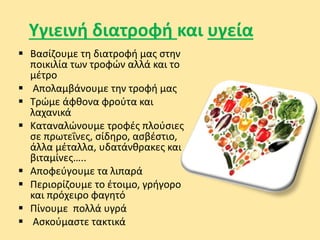Υγιεινή διατροφή και υγεία
 Βασίζουμε τη διατροφή μας στην
ποικιλία των τροφών αλλά και το
μέτρο
 Απολαμβάνουμε την τροφή μας
 Τρώμε άφθονα φρούτα και
λαχανικά
 Καταναλώνουμε τροφές πλούσιες
σε πρωτεΐνες, σίδηρο, ασβέστιο,
άλλα μέταλλα, υδατάνθρακες και
βιταμίνες…..
 Αποφεύγουμε τα λιπαρά
 Περιορίζουμε το έτοιμο, γρήγορο
και πρόχειρο φαγητό
 Πίνουμε πολλά υγρά
 Ασκούμαστε τακτικά
 
