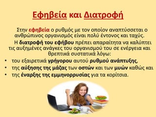Εφηβεία και Διατροφή
Στην εφηβεία ο ρυθμός με τον οποίον αναπτύσσεται ο
ανθρώπινος οργανισμός είναι πολύ έντονος και ταχύς.
Η διατροφή του εφήβου πρέπει απαραίτητα να καλύπτει
τις αυξημένες ανάγκες του οργανισμού του σε ενέργεια και
θρεπτικά συστατικά λόγω:
• του εξαιρετικά γρήγορου αυτού ρυθμού ανάπτυξης,
• της αύξησης της μάζας των οστών και των μυών καθώς και
• της έναρξης της εμμηνορρυσίας για τα κορίτσια.
 