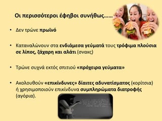 Οι περισσότεροι έφηβοι συνήθως……
• Δεν τρώνε πρωϊνό
• Καταναλώνουν στα ενδιάμεσα γεύματά τους τρόφιμα πλούσια
σε λίπος, ζάχαρη και αλάτι (σνακς)
• Τρώνε συχνά εκτός σπιτιού «πρόχειρα γεύματα»
• Ακολουθούν «επικίνδυνες» δίαιτες αδυνατίσματος (κορίτσια)
ή χρησιμοποιούν επικίνδυνα συμπληρώματα διατροφής
(αγόρια).
 
