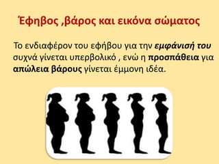 Έφηβος ,βάρος και εικόνα σώματος
Το ενδιαφέρον του εφήβου για την εμφάνισή του
συχνά γίνεται υπερβολικό , ενώ η προσπάθεια για
απώλεια βάρους γίνεται έμμονη ιδέα.
 