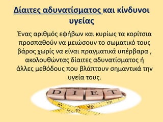 Δίαιτες αδυνατίσματος και κίνδυνοι
υγείας
Ένας αριθμός εφήβων και κυρίως τα κορίτσια
προσπαθούν να μειώσουν το σωματικό τους
βάρος χωρίς να είναι πραγματικά υπέρβαρα ,
ακολουθώντας δίαιτες αδυνατίσματος ή
άλλες μεθόδους που βλάπτουν σημαντικά την
υγεία τους.
 