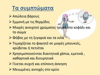 Τα συμπτώματα
 Aπώλεια βάρους
 Εμμονή µε τις θερμίδες
 Μικρές ανοιχτού χρώματος τρίχες στο κεφάλι και
το σώμα
 Φόβος με τη ζυγαριά και τα κιλά
 Τεμαχίζεται το φαγητό σε μικρές μπουκιές,
κρύβεται ή πετιέται
 Χρησιμοποιούνται διαιτητικά χάπια, εμετικά ,
καθαρτικά και διουρητικά
 Γίνεται συχνή και επίπονη άσκηση
 Μειωμένες αντοχές στο κρύο
 