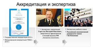 Аккредитация и экспертиза
 Государственная аккредитация 2012 г.
 Международная аккредитация FIBAA –
2014 г.
 Экспертиза компетенций
Горегляд Валерий Павлович,
заместитель председателя
Счетной палаты РФ
Экспертное заключение
 Экспертиза учебного плана
 Российский экономический
университет имени
Г.В.Плеханова
 