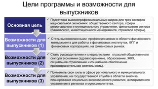 Цели программы и возможности для
выпускников
Основная цель
Возможности для
выпускников (1)
Возможности для
выпускников (2)
Возможности для
выпускников (3)
 Подготовка высокопрофессиональных кадров для трех секторов
национальной экономики: общественного сектора, сферы
регионального и муниципального управления, финансового сектора
(банковского, инвестиционного менеджмента, страховой сферы).
 Стать высококлассными профессионалами в области финансового
менеджмента для работы в финансовых институтах, ФПГ и
финансовых корпорациях, на финансовых рынках.
 Стать руководителями и специалистами отраслей общественного
сектора экономики (здравоохранение, образование, ЖКХ,
социальное страхование и социальное обеспечение
правоохранительная деятельность).
 Применить свои силы в сфере регионального и муниципального
управления, на государственной службе в области анализа,
планирования социально-экономического развития, антикризисного
управления в регионах и муниципалитетах.
 