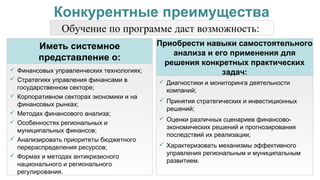  Финансовых управленческих технологиях;
 Стратегиях управления финансами в
государственном секторе;
 Корпоративном секторах экономики и на
финансовых рынках;
 Методах финансового анализа;
 Особенностях региональных и
муниципальных финансов;
 Анализировать приоритеты бюджетного
перераспределения ресурсов;
 Формах и методах антикризисного
национального и регионального
регулирования.
Иметь системное
представление о:
Обучение по программе даст возможность:
 Диагностики и мониторинга деятельности
компаний;
 Принятия стратегических и инвестиционных
решений;
 Оценки различных сценариев финансово-
экономических решений и прогнозирования
последствий их реализации;
 Характеризовать механизмы эффективного
управления региональным и муниципальным
развитием.
Приобрести навыки самостоятельного
анализа и его применения для
решения конкретных практических
задач:
Конкурентные преимущества
 